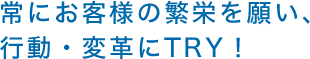 常にお客様の繁栄を願い、行動・変革にTRY！